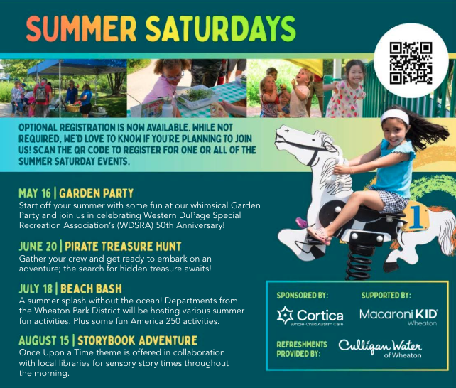 Summer Saturdays Optional registration is now available. while not required, we'd love to know if you're planning to join us! scan the QR code to register for one or all of the summer Saturday events. May 16 Garden party. Start off your summer with some fun at our whimsical Garden Party and join us in celebrating Western DuPage Special Recreation Association’s (WDSRA) 50th Anniversary! June 20 Pirate Treasure hunt. Gather your crew and get ready to embark on an adventure; the search for hidden treasure awaits! July 18 beach bash. A summer splash without the ocean! Departments from the Wheaton Park District will be hosting various summer fun activities. Plus some fun America 250 activities. August 15 storybook adventure. Once Upon a Time theme is offered in collaboration with local libraries for sensory story times throughout the morning.