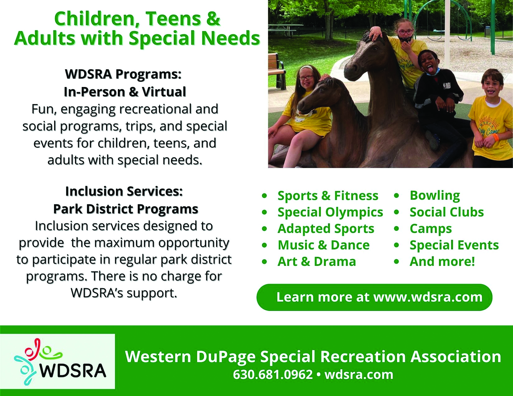 SGPnewsletterad (5.5 × 4.25 in) Children, teens & Adults with special needs. WDSRA Programs: In-Person & Virtual Fun, engaging recreational and social programs, trips, and special events for children, teens, and adults with special needs. Inclusion Services: Park District Programs Inclusion services designed to provide the maximum opportunity to participate in regular park district programs. There is no charge for WDSRA's support. • Sports & Fitness • Bowling • Special Olympics • Social Clubs • Adapted Sports • Camps • Music & Dance • Special Events • Art & Drama • And more! Learn more at www.wdsra.com
